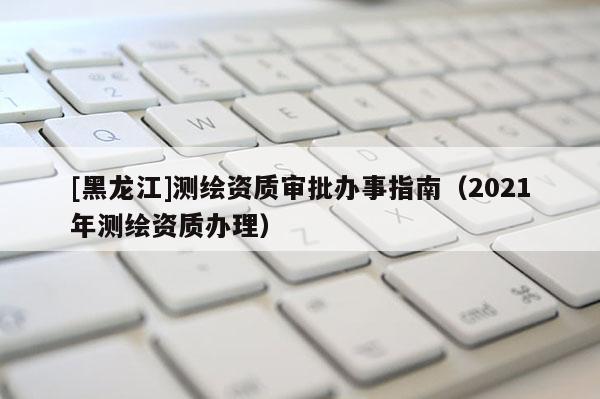 [黑龍江]測繪資質(zhì)審批辦事指南（2021年測繪資質(zhì)辦理）