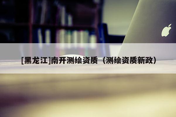 [黑龍江]南開測繪資質（測繪資質新政）