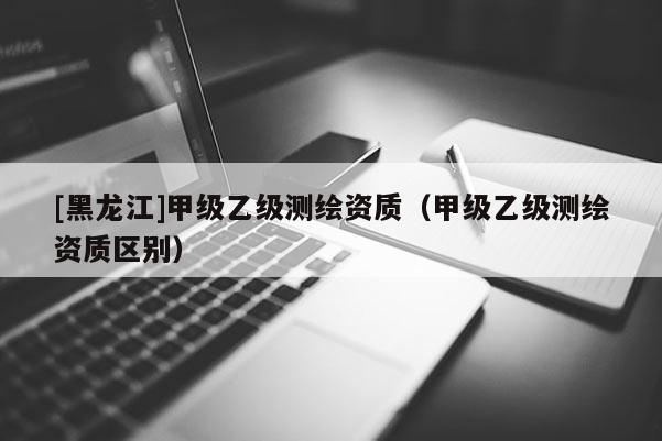 [黑龍江]甲級乙級測繪資質(zhì)（甲級乙級測繪資質(zhì)區(qū)別）