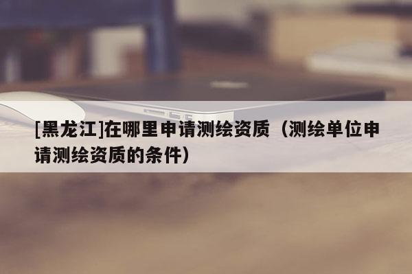 [黑龍江]在哪里申請(qǐng)測(cè)繪資質(zhì)（測(cè)繪單位申請(qǐng)測(cè)繪資質(zhì)的條件）