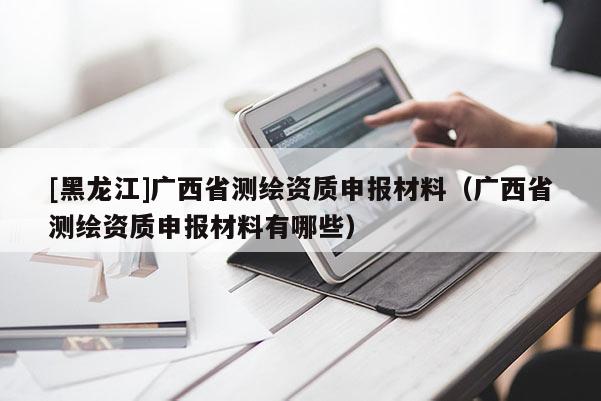 [黑龍江]廣西省測繪資質申報材料（廣西省測繪資質申報材料有哪些）