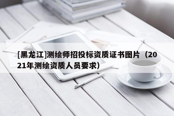 [黑龍江]測繪師招投標資質證書圖片（2021年測繪資質人員要求）