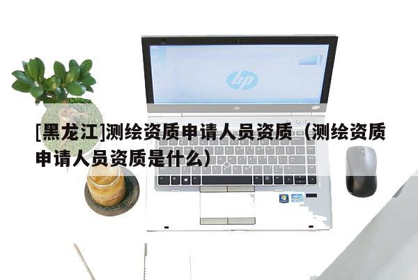 [黑龍江]測(cè)繪資質(zhì)申請(qǐng)人員資質(zhì)（測(cè)繪資質(zhì)申請(qǐng)人員資質(zhì)是什么）