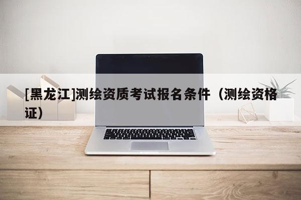 [黑龍江]測繪資質考試報名條件（測繪資格證）