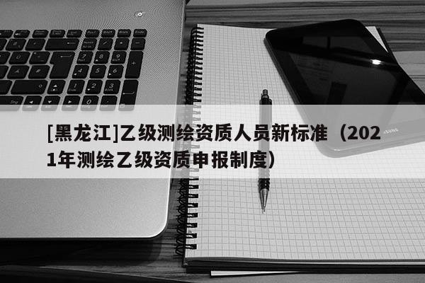 [黑龍江]乙級測繪資質人員新標準（2021年測繪乙級資質申報制度）