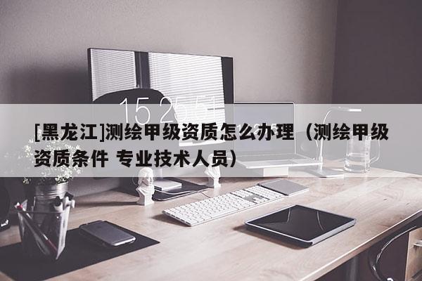[黑龍江]測(cè)繪甲級(jí)資質(zhì)怎么辦理（測(cè)繪甲級(jí)資質(zhì)條件 專業(yè)技術(shù)人員）