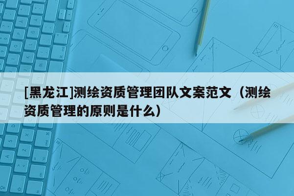 [黑龍江]測繪資質管理團隊文案范文（測繪資質管理的原則是什么）