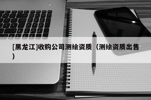 [黑龍江]收購公司測繪資質(zhì)（測繪資質(zhì)出售）