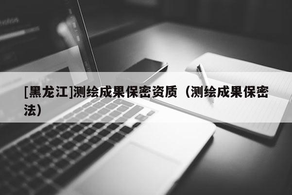 [黑龍江]測(cè)繪成果保密資質(zhì)（測(cè)繪成果保密法）