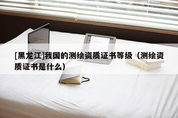 [黑龍江]我國的測繪資質(zhì)證書等級（測繪資質(zhì)證書是什么）