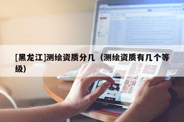 [黑龍江]測繪資質分幾（測繪資質有幾個等級）