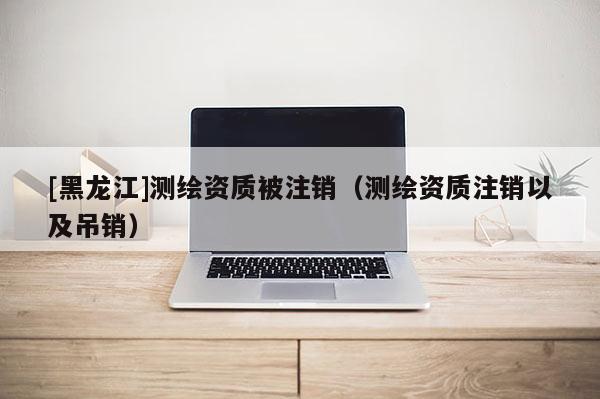 [黑龍江]測繪資質被注銷（測繪資質注銷以及吊銷）