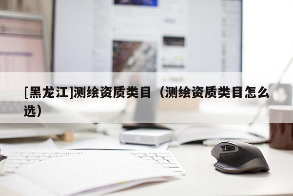[黑龍江]測繪資質類目（測繪資質類目怎么選）
