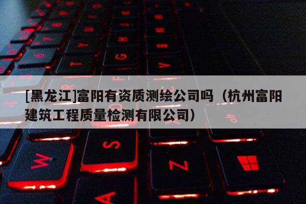 [黑龍江]富陽有資質測繪公司嗎（杭州富陽建筑工程質量檢測有限公司）
