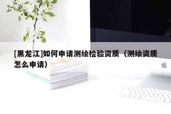 [黑龍江]如何申請(qǐng)測(cè)繪檢驗(yàn)資質(zhì)（測(cè)繪資質(zhì)怎么申請(qǐng)）