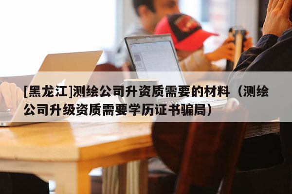 [黑龍江]測繪公司升資質需要的材料（測繪公司升級資質需要學歷證書騙局）