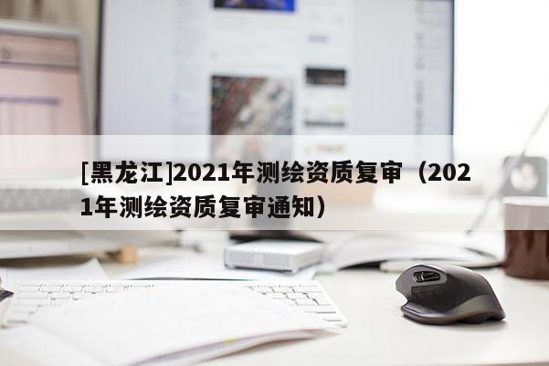 [黑龍江]2021年測繪資質復審（2021年測繪資質復審通知）