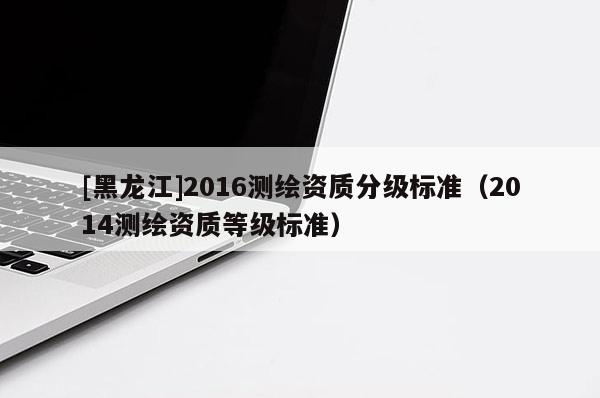 [黑龍江]2016測繪資質分級標準（2014測繪資質等級標準）