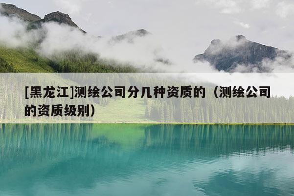 [黑龍江]測繪公司分幾種資質的（測繪公司的資質級別）