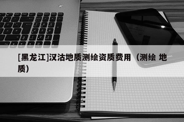 [黑龍江]漢沽地質(zhì)測繪資質(zhì)費(fèi)用（測繪 地質(zhì)）