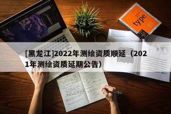 [黑龍江]2022年測繪資質順延（2021年測繪資質延期公告）