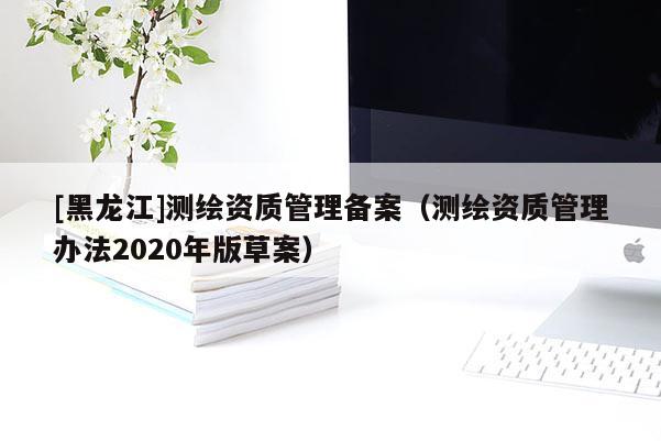 [黑龍江]測(cè)繪資質(zhì)管理備案（測(cè)繪資質(zhì)管理辦法2020年版草案）