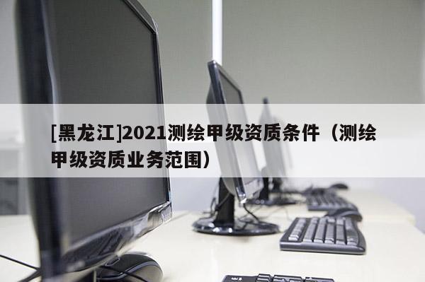 [黑龍江]2021測繪甲級資質條件（測繪甲級資質業務范圍）