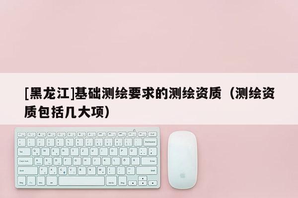 [黑龍江]基礎測繪要求的測繪資質（測繪資質包括幾大項）
