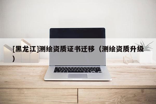 [黑龍江]測繪資質證書遷移（測繪資質升級）