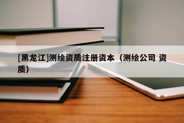 [黑龍江]測繪資質注冊資本（測繪公司 資質）
