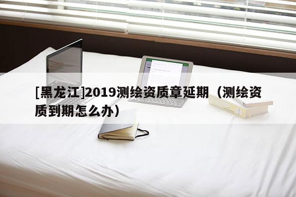 [黑龍江]2019測繪資質章延期（測繪資質到期怎么辦）