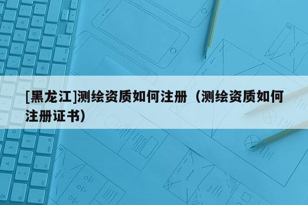 [黑龍江]測繪資質如何注冊（測繪資質如何注冊證書）