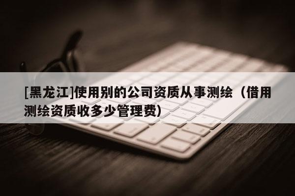 [黑龍江]使用別的公司資質從事測繪（借用測繪資質收多少管理費）