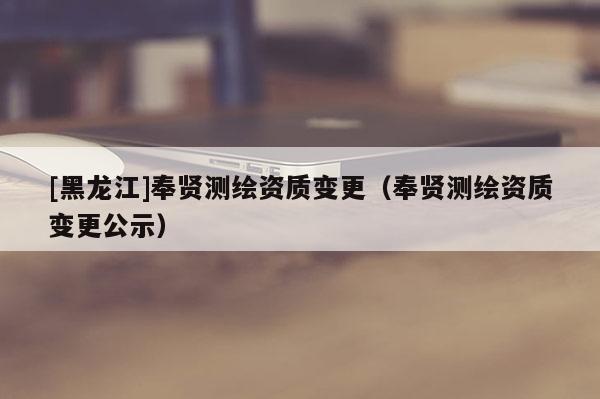 [黑龍江]奉賢測繪資質變更（奉賢測繪資質變更公示）