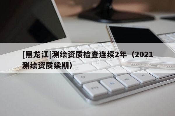 [黑龍江]測繪資質檢查連續2年（2021測繪資質續期）