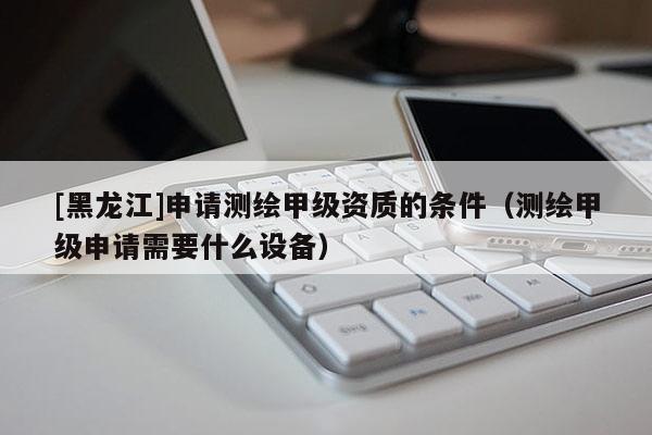 [黑龍江]申請測繪甲級資質(zhì)的條件（測繪甲級申請需要什么設(shè)備）