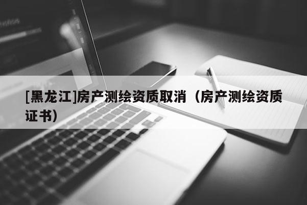 [黑龍江]房產測繪資質取消（房產測繪資質證書）