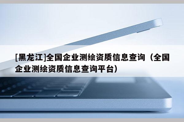 [黑龍江]全國企業測繪資質信息查詢（全國企業測繪資質信息查詢平臺）