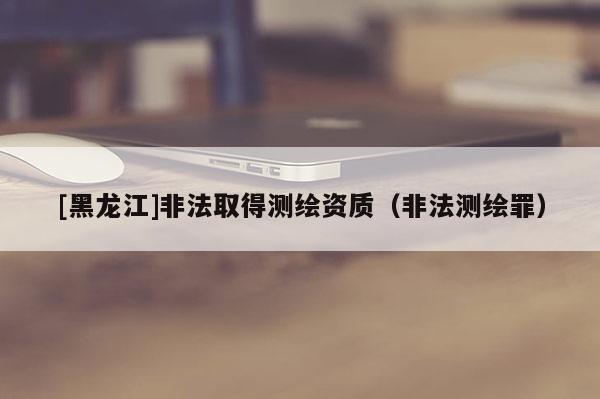 [黑龍江]非法取得測繪資質（非法測繪罪）