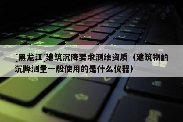 [黑龍江]建筑沉降要求測繪資質（建筑物的沉降測量一般使用的是什么儀器）