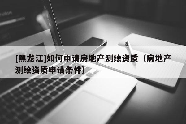 [黑龍江]如何申請房地產測繪資質（房地產測繪資質申請條件）