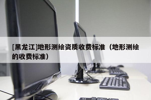 [黑龍江]地形測(cè)繪資質(zhì)收費(fèi)標(biāo)準(zhǔn)（地形測(cè)繪的收費(fèi)標(biāo)準(zhǔn)）