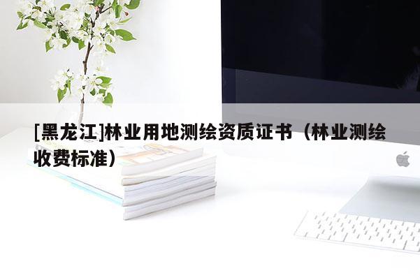 [黑龍江]林業(yè)用地測(cè)繪資質(zhì)證書(shū)（林業(yè)測(cè)繪收費(fèi)標(biāo)準(zhǔn)）