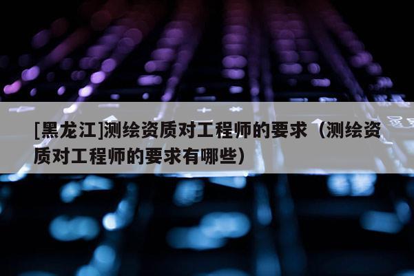 [黑龍江]測繪資質對工程師的要求（測繪資質對工程師的要求有哪些）