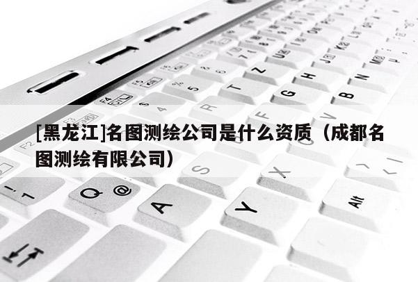 [黑龍江]名圖測繪公司是什么資質（成都名圖測繪有限公司）