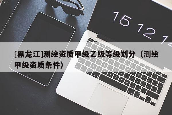 [黑龍江]測繪資質甲級乙級等級劃分（測繪甲級資質條件）