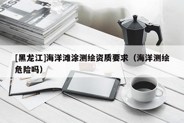 [黑龍江]海洋灘涂測繪資質要求（海洋測繪危險嗎）