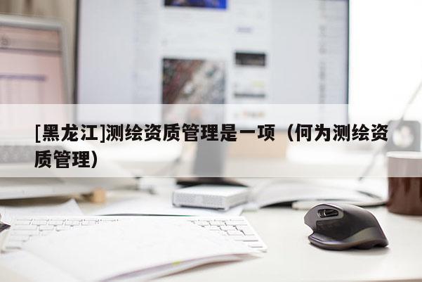 [黑龍江]測繪資質(zhì)管理是一項（何為測繪資質(zhì)管理）