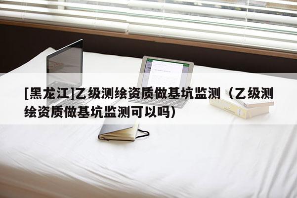[黑龍江]乙級測繪資質做基坑監測（乙級測繪資質做基坑監測可以嗎）