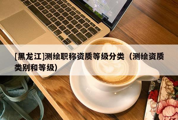 [黑龍江]測繪職稱資質等級分類（測繪資質類別和等級）